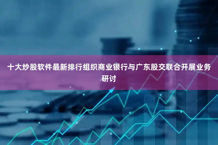 十大炒股软件最新排行组织商业银行与广东股交联合开展业务研讨