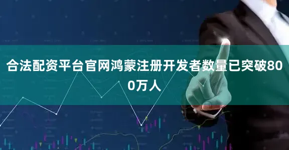 合法配资平台官网鸿蒙注册开发者数量已突破800万人