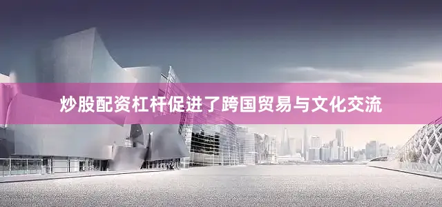 炒股配资杠杆促进了跨国贸易与文化交流