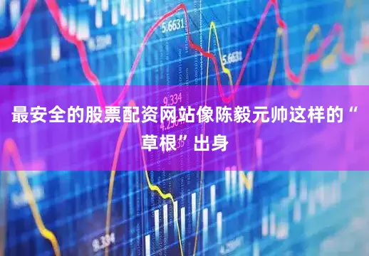 最安全的股票配资网站像陈毅元帅这样的“草根”出身