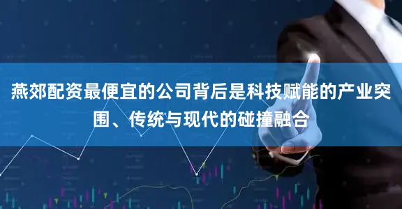 燕郊配资最便宜的公司背后是科技赋能的产业突围、传统与现代的碰撞融合