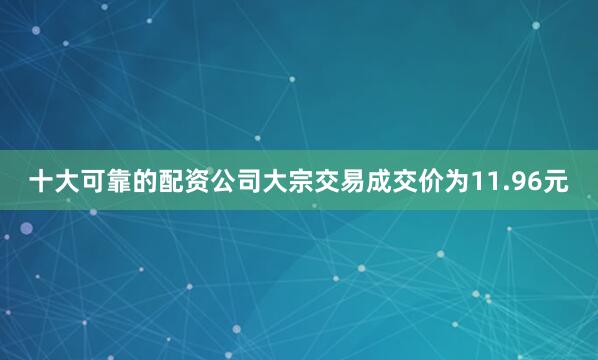 十大可靠的配资公司大宗交易成交价为11.96元