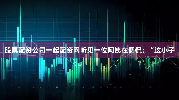 股票配资公司一起配资网听见一位阿姨在调侃：“这小子