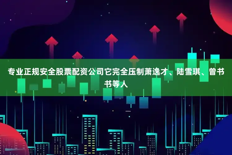 专业正规安全股票配资公司它完全压制萧逸才、陆雪琪、曾书书等人