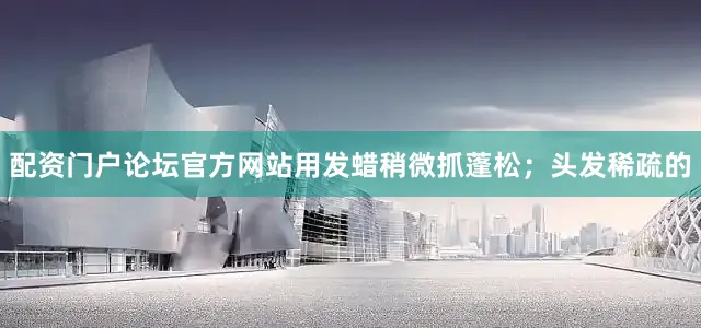 配资门户论坛官方网站用发蜡稍微抓蓬松；头发稀疏的