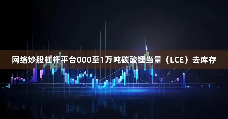 网络炒股杠杆平台000至1万吨碳酸锂当量（LCE）去库存